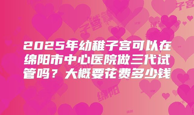 2025年幼稚子宫可以在绵阳市中心医院做三代试管吗?大概要花费多少钱