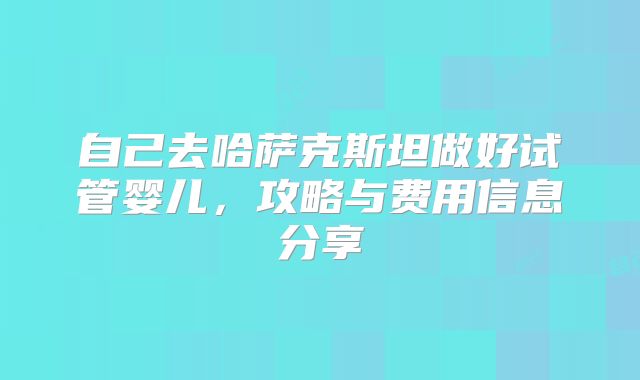 自己去哈萨克斯坦做好试管婴儿，攻略与费用信息分享