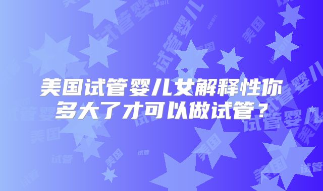 美国试管婴儿女解释性你多大了才可以做试管？