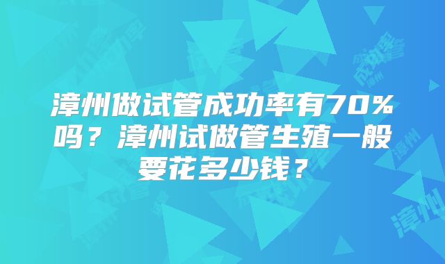 漳州做试管成功率有70%吗？漳州试做管生殖一般要花多少钱？