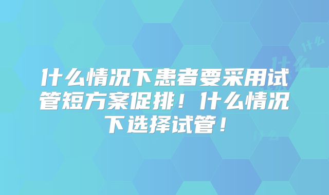 什么情况下患者要采用试管短方案促排!什么情况下选择试管!
