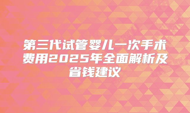 第三代试管婴儿一次手术费用2025年全面解析及省钱建议