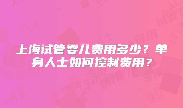 上海试管婴儿费用多少？单身人士如何控制费用？