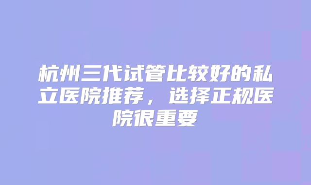 杭州三代试管比较好的私立医院推荐，选择正规医院很重要
