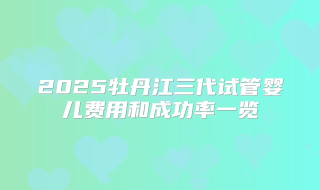 2025牡丹江三代试管婴儿费用和成功率一览