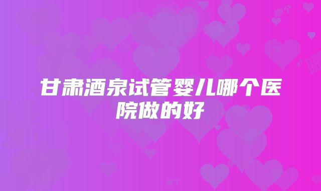 甘肃酒泉试管婴儿哪个医院做的好