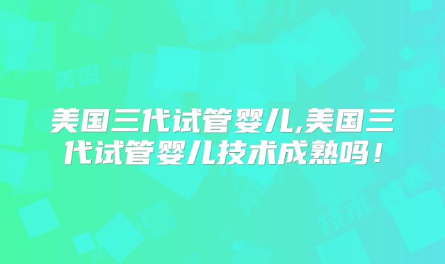 美国三代试管婴儿,美国三代试管婴儿技术成熟吗！