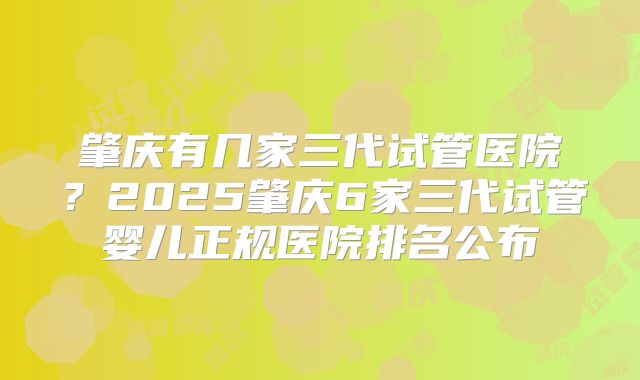 肇庆有几家三代试管医院？2025肇庆6家三代试管婴儿正规医院排名公布