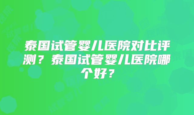 泰国试管婴儿医院对比评测？泰国试管婴儿医院哪个好？