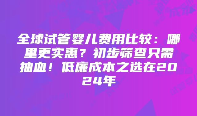 全球试管婴儿费用比较：哪里更实惠？初步筛查只需抽血！低廉成本之选在2024年