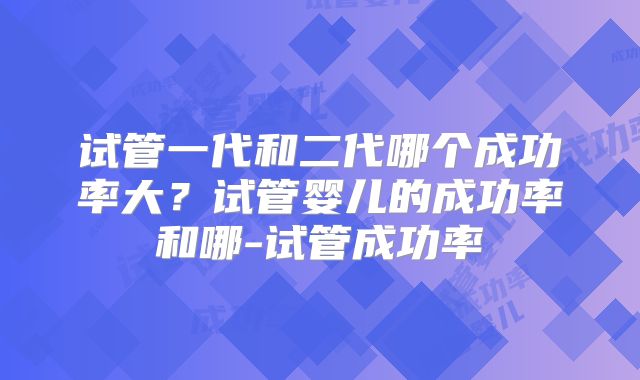 试管一代和二代哪个成功率大？试管婴儿的成功率和哪-试管成功率