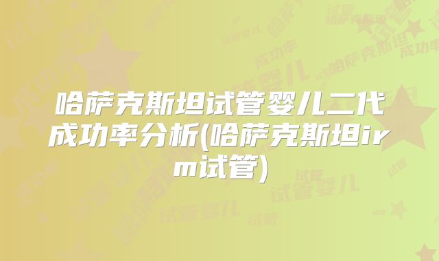 哈萨克斯坦试管婴儿二代成功率分析(哈萨克斯坦irm试管)
