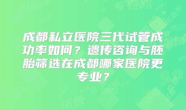 成都私立医院三代试管成功率如何？遗传咨询与胚胎筛选在成都哪家医院更专业？