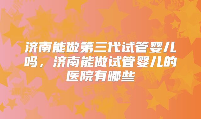 济南能做第三代试管婴儿吗，济南能做试管婴儿的医院有哪些