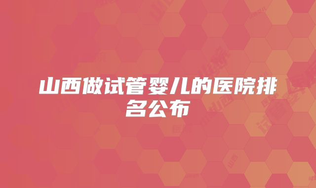 山西做试管婴儿的医院排名公布