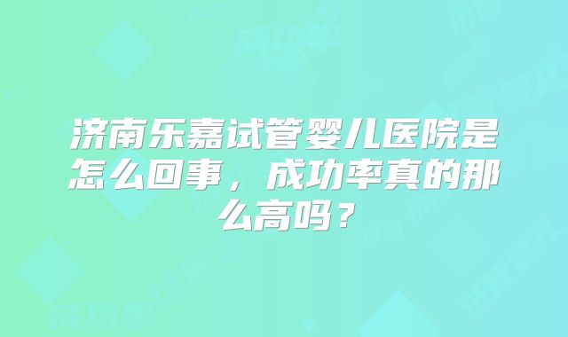 济南乐嘉试管婴儿医院是怎么回事,成功率真的那么高吗?
