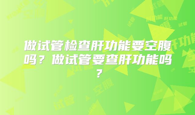 做试管检查肝功能要空腹吗?做试管要查肝功能吗?