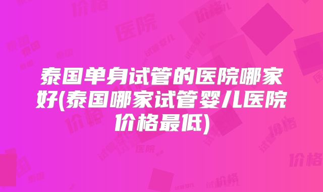 泰国单身试管的医院哪家好(泰国哪家试管婴儿医院价格最低)