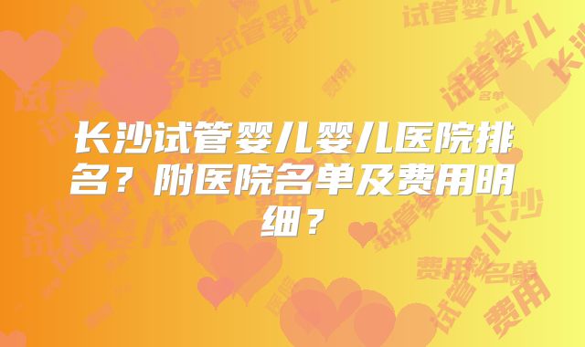 长沙试管婴儿婴儿医院排名？附医院名单及费用明细？