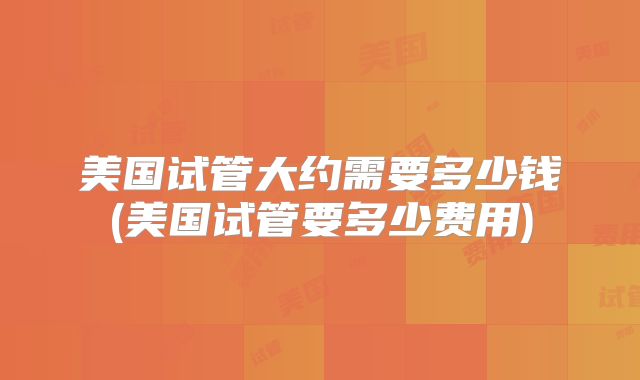美国试管大约需要多少钱(美国试管要多少费用)