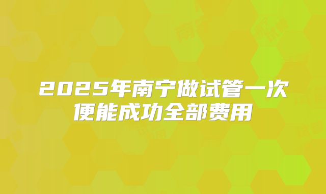 2025年南宁做试管一次便能成功全部费用