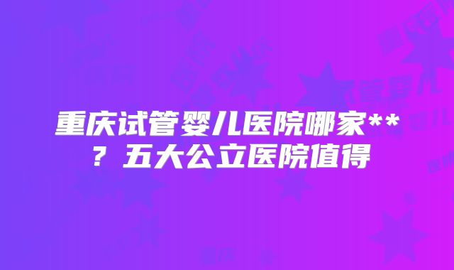 重庆试管婴儿医院哪家**？五大公立医院值得