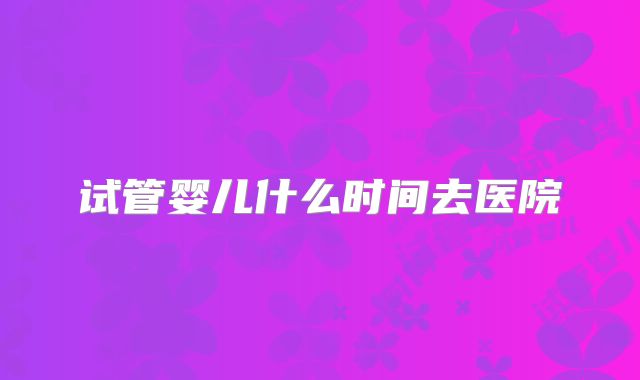 试管婴儿什么时间去医院