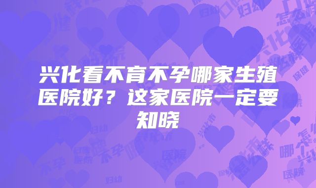兴化看不育不孕哪家生殖医院好?这家医院一定要知晓