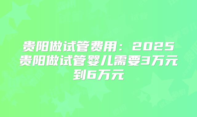 贵阳做试管费用：2025贵阳做试管婴儿需要3万元到6万元