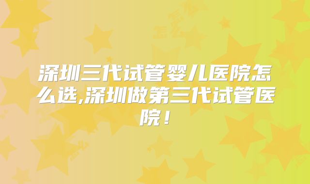深圳三代试管婴儿医院怎么选,深圳做第三代试管医院！
