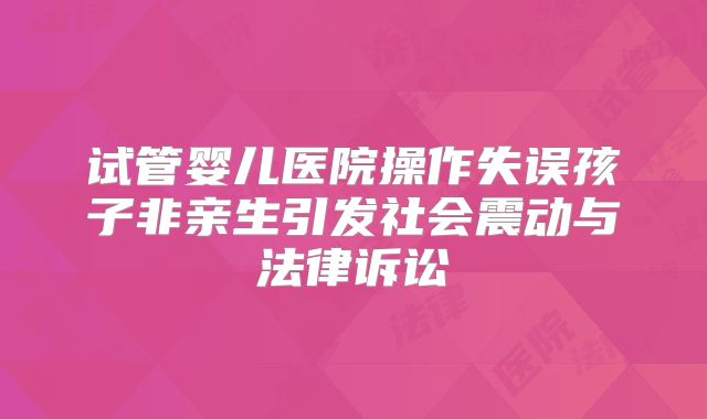 试管婴儿医院操作失误孩子非亲生引发社会震动与法律诉讼