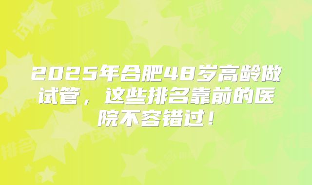 2025年合肥48岁高龄做试管，这些排名靠前的医院不容错过！