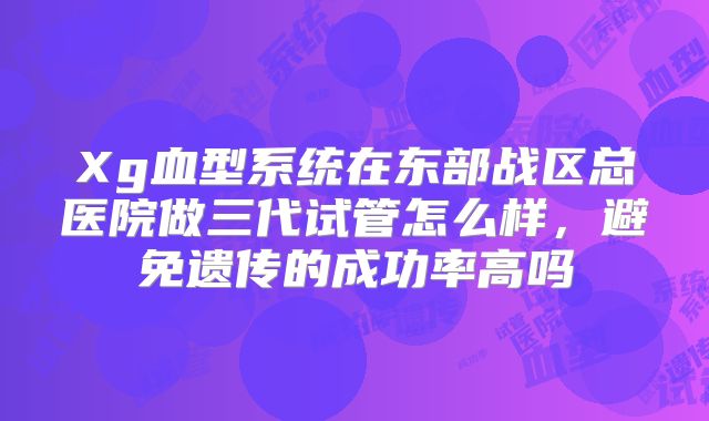 Xg血型系统在东部战区总医院做三代试管怎么样，避免遗传的成功率高吗