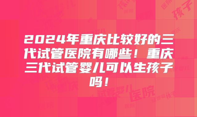2024年重庆比较好的三代试管医院有哪些!重庆三代试管婴儿可以生孩子吗!