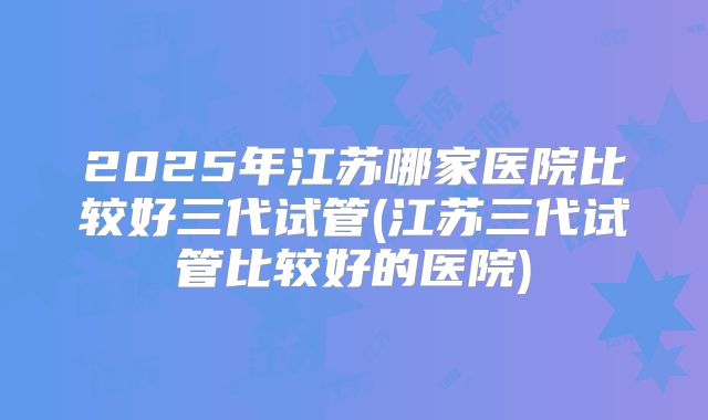 2025年江苏哪家医院比较好三代试管(江苏三代试管比较好的医院)