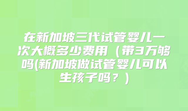 在新加坡三代试管婴儿一次大概多少费用（带3万够吗(新加坡做试管婴儿可以生孩子吗？)