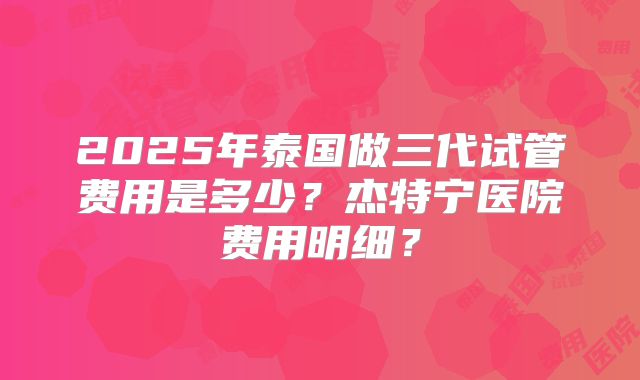 2025年泰国做三代试管费用是多少？杰特宁医院费用明细？
