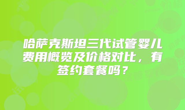 哈萨克斯坦三代试管婴儿费用概览及价格对比，有签约套餐吗？