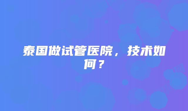泰国做试管医院，技术如何？