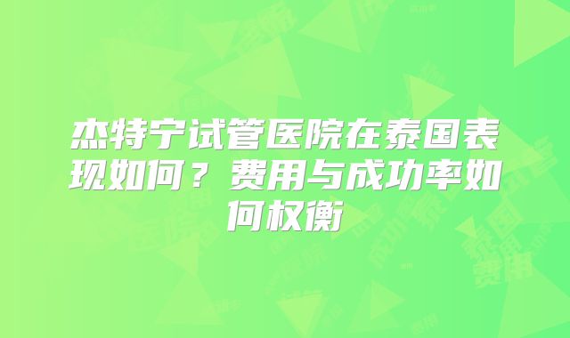 杰特宁试管医院在泰国表现如何？费用与成功率如何权衡