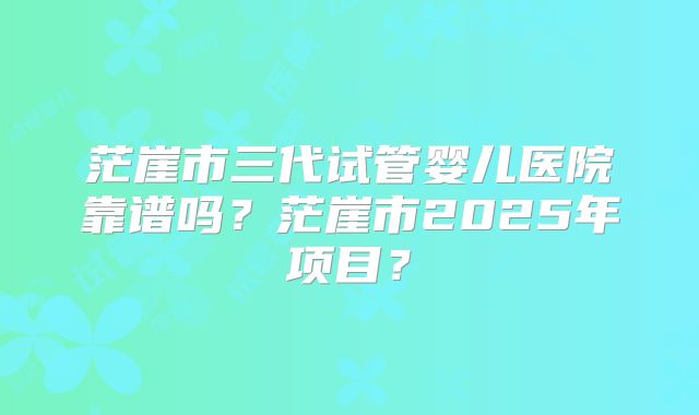 茫崖市三代试管婴儿医院靠谱吗？茫崖市2025年项目？