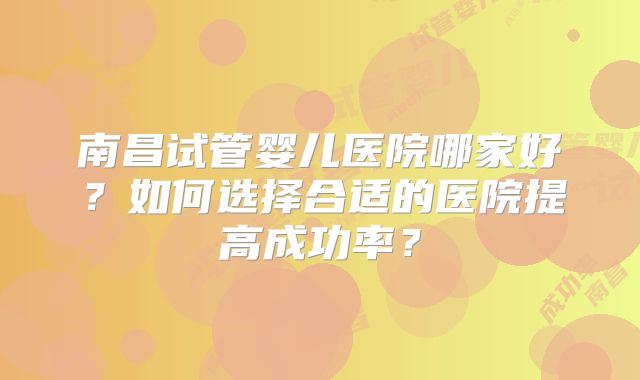 南昌试管婴儿医院哪家好？如何选择合适的医院提高成功率？