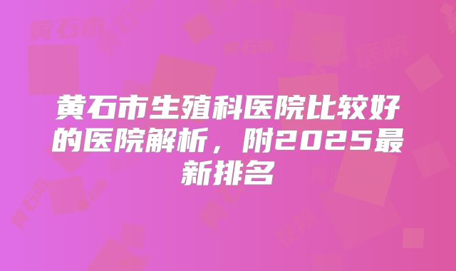 黄石市生殖科医院比较好的医院解析，附2025最新排名