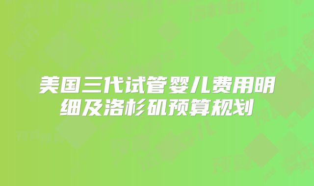 美国三代试管婴儿费用明细及洛杉矶预算规划