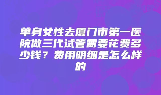 单身女性去厦门市第一医院做三代试管需要花费多少钱?费用明细是怎么样的