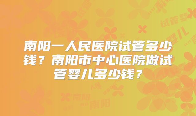 南阳一人民医院试管多少钱？南阳市中心医院做试管婴儿多少钱？