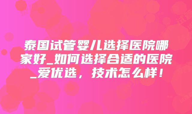 泰国试管婴儿选择医院哪家好_如何选择合适的医院_爱优选,技术怎么样!