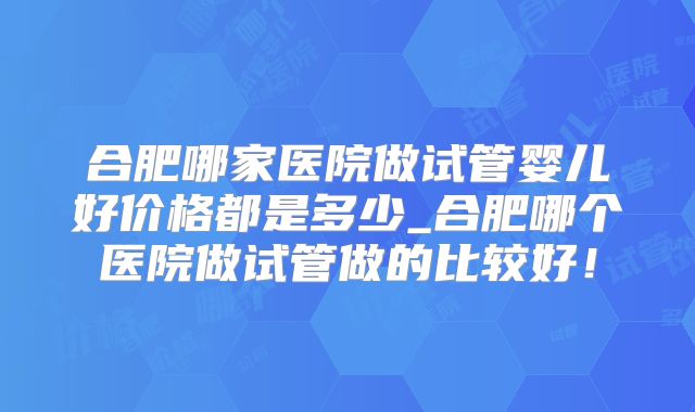 合肥哪家医院做试管婴儿好价格都是多少_合肥哪个医院做试管做的比较好！
