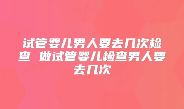 试管婴儿男人要去几次检查 做试管婴儿检查男人要去几次