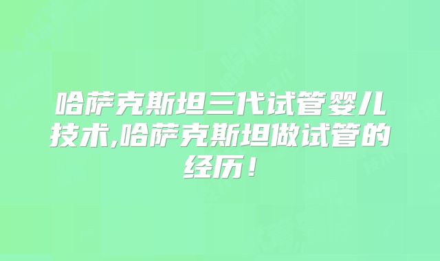 哈萨克斯坦三代试管婴儿技术,哈萨克斯坦做试管的经历！